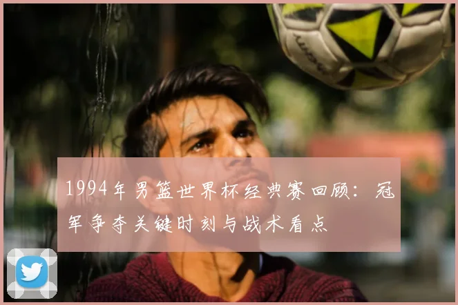 1994年男篮世界杯经典赛回顾：冠军争夺关键时刻与战术看点