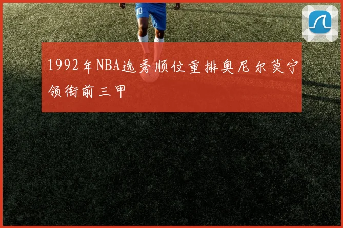 1992年NBA选秀顺位重排奥尼尔莫宁领衔前三甲
