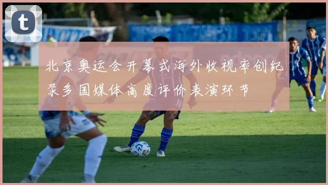 北京奥运会开幕式海外收视率创纪录多国媒体高度评价表演环节