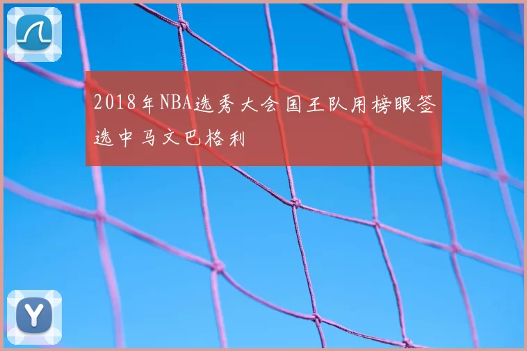 2018年NBA选秀大会国王队用榜眼签选中马文巴格利