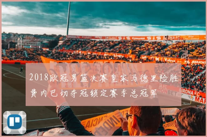 2018欧冠男篮决赛皇家马德里险胜费内巴切夺冠锁定赛季总冠军