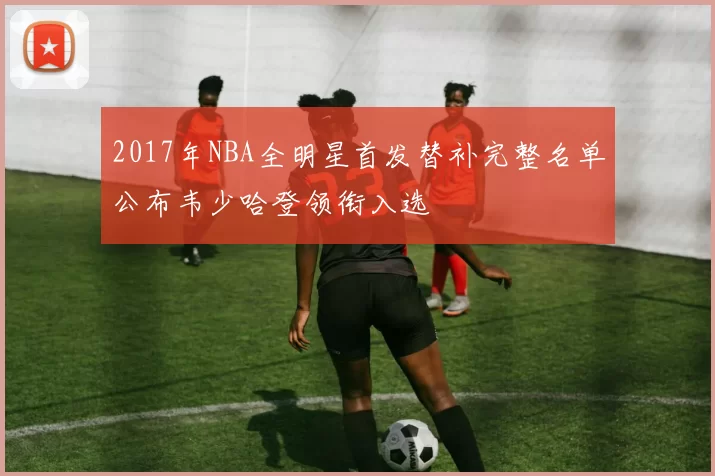 2017年NBA全明星首发替补完整名单公布韦少哈登领衔入选