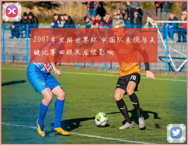 2007年女排世界杯 中国队表现与关键比赛回顾及后续影响