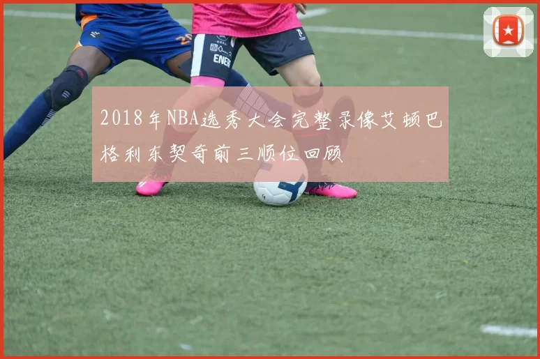 2018年NBA选秀大会完整录像艾顿巴格利东契奇前三顺位回顾