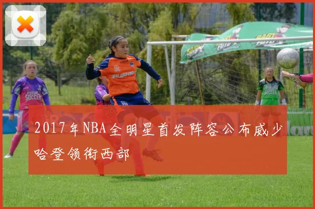 2017年NBA全明星首发阵容公布威少哈登领衔西部